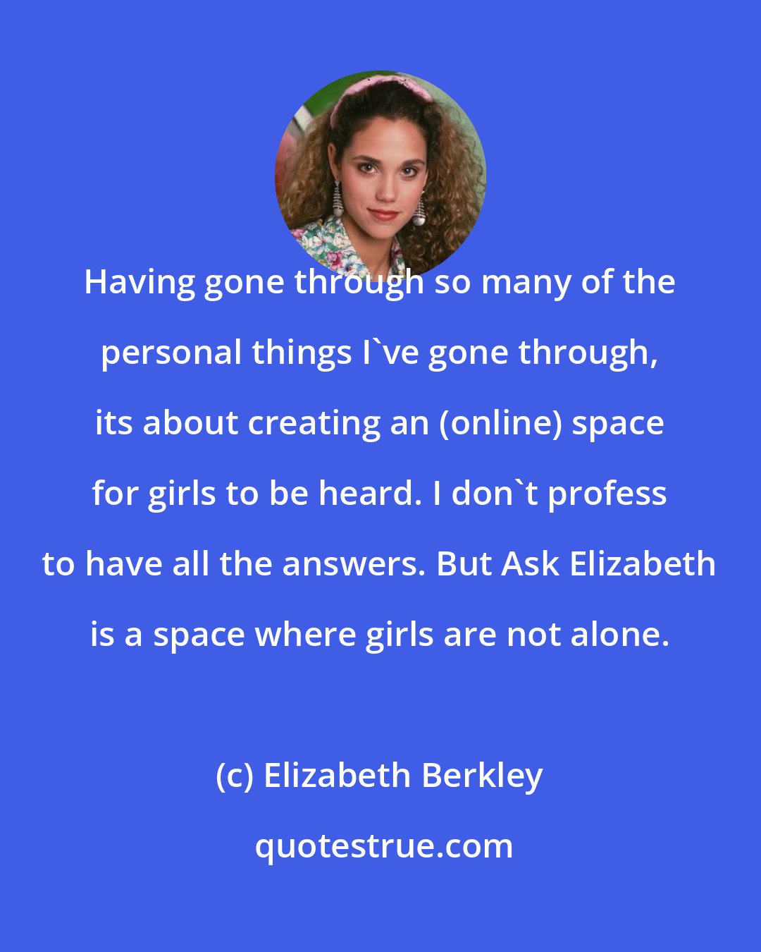 Elizabeth Berkley: Having gone through so many of the personal things I've gone through, its about creating an (online) space for girls to be heard. I don't profess to have all the answers. But Ask Elizabeth is a space where girls are not alone.