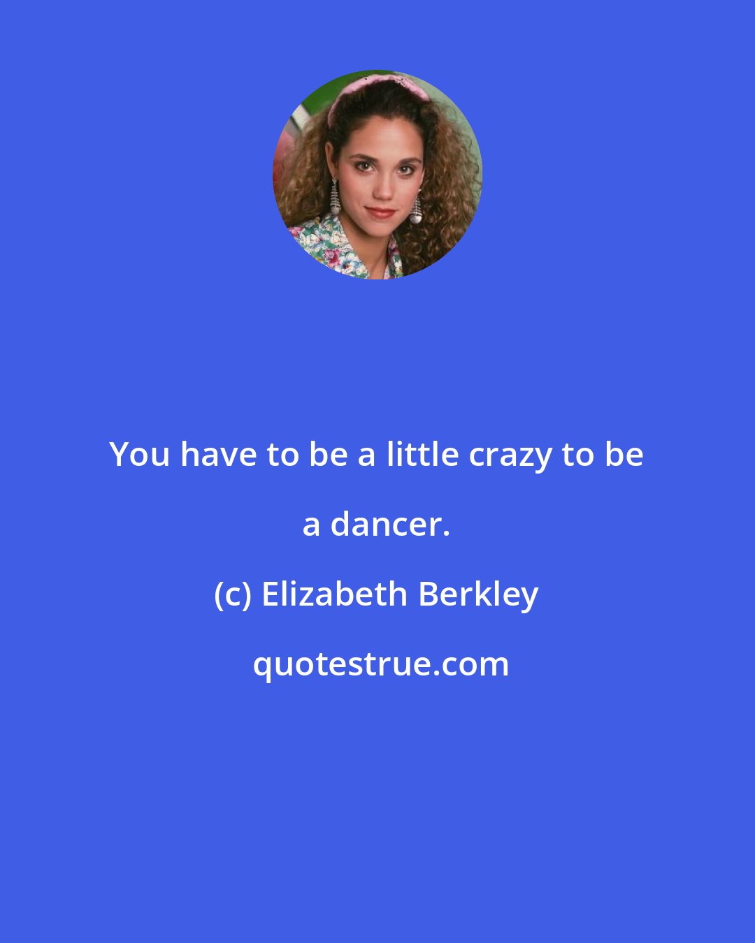 Elizabeth Berkley: You have to be a little crazy to be a dancer.