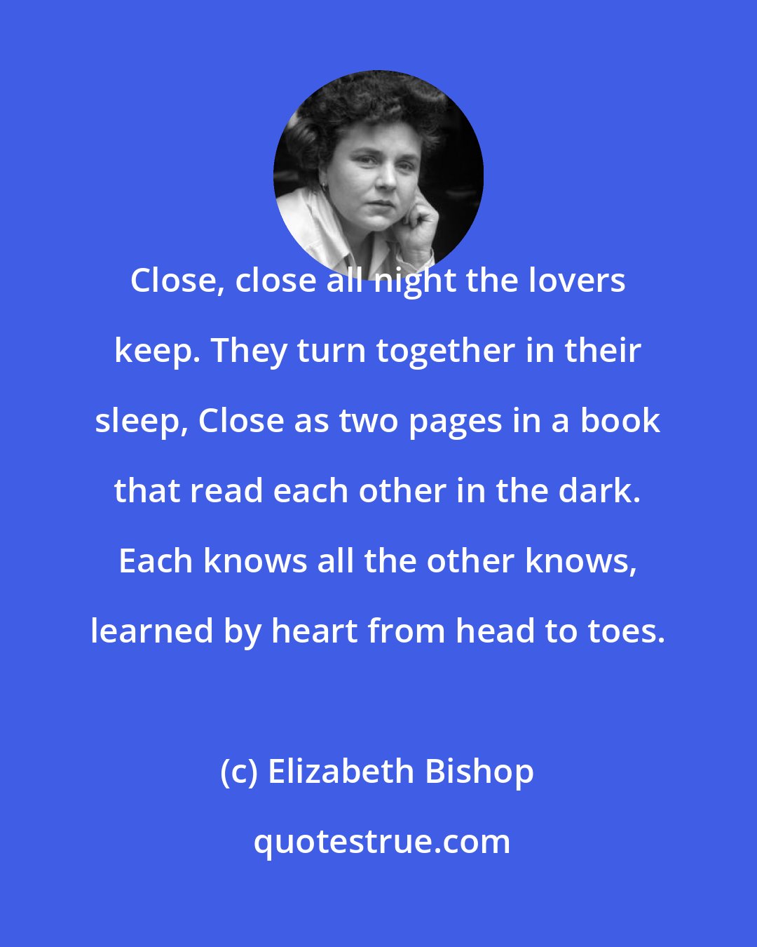 Elizabeth Bishop: Close, close all night the lovers keep. They turn together in their sleep, Close as two pages in a book that read each other in the dark. Each knows all the other knows, learned by heart from head to toes.