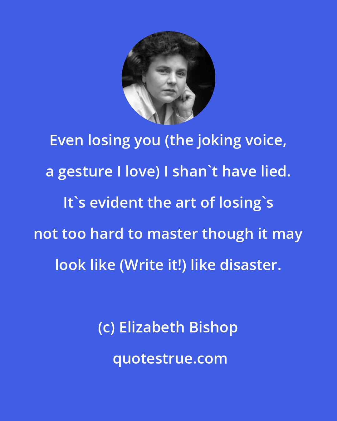 Elizabeth Bishop: Even losing you (the joking voice, a gesture I love) I shan't have lied. It's evident the art of losing's not too hard to master though it may look like (Write it!) like disaster.