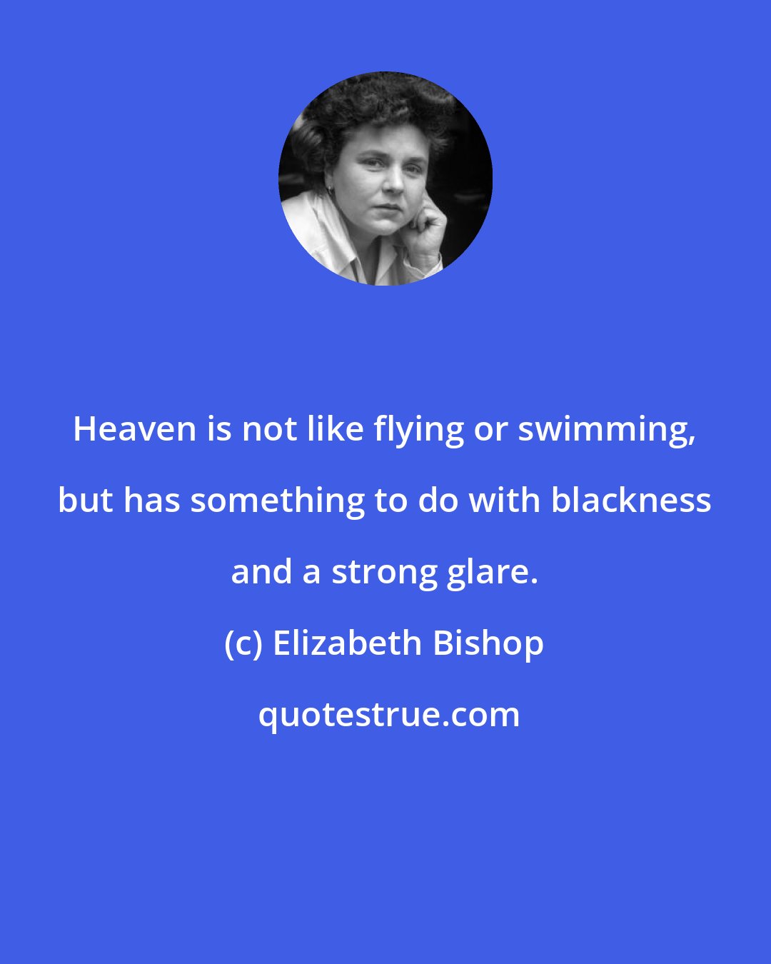 Elizabeth Bishop: Heaven is not like flying or swimming, but has something to do with blackness and a strong glare.