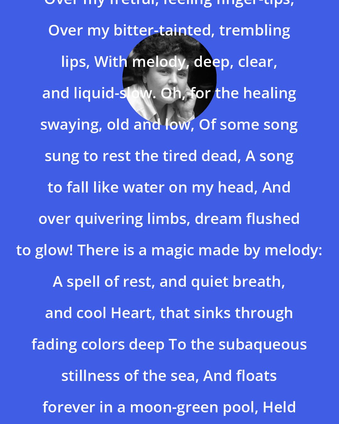 Elizabeth Bishop: I am in need of music that would flow Over my fretful, feeling finger-tips, Over my bitter-tainted, trembling lips, With melody, deep, clear, and liquid-slow. Oh, for the healing swaying, old and low, Of some song sung to rest the tired dead, A song to fall like water on my head, And over quivering limbs, dream flushed to glow! There is a magic made by melody: A spell of rest, and quiet breath, and cool Heart, that sinks through fading colors deep To the subaqueous stillness of the sea, And floats forever in a moon-green pool, Held in the arms of rhythm and of sleep.
