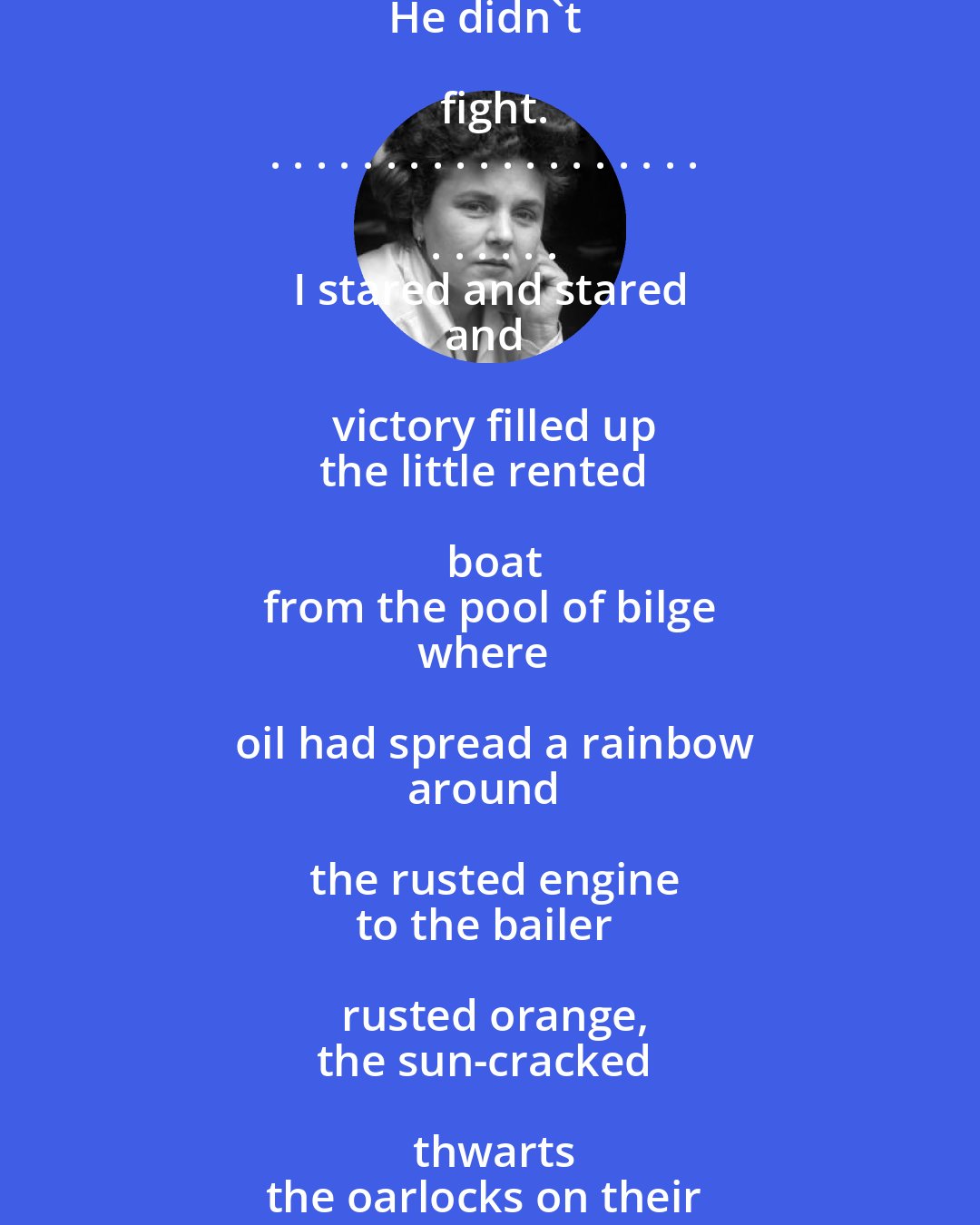 Elizabeth Bishop: I caught a tremendous fish
 and held him  beside the boat
half out of water, with my hook
fast in a corner of his mouth.
He didn't fight.
. . . . . . . . . . . . . . . . . . . . . . . . .
I stared and stared
and victory filled up
the little rented boat
from the pool of bilge
where oil had spread a rainbow
around the rusted engine
to the bailer rusted orange,
the sun-cracked thwarts
the oarlocks on their strings,
the gunnels-until everything
was rainbow, rainbow, rainbow!
And I let the fish go.