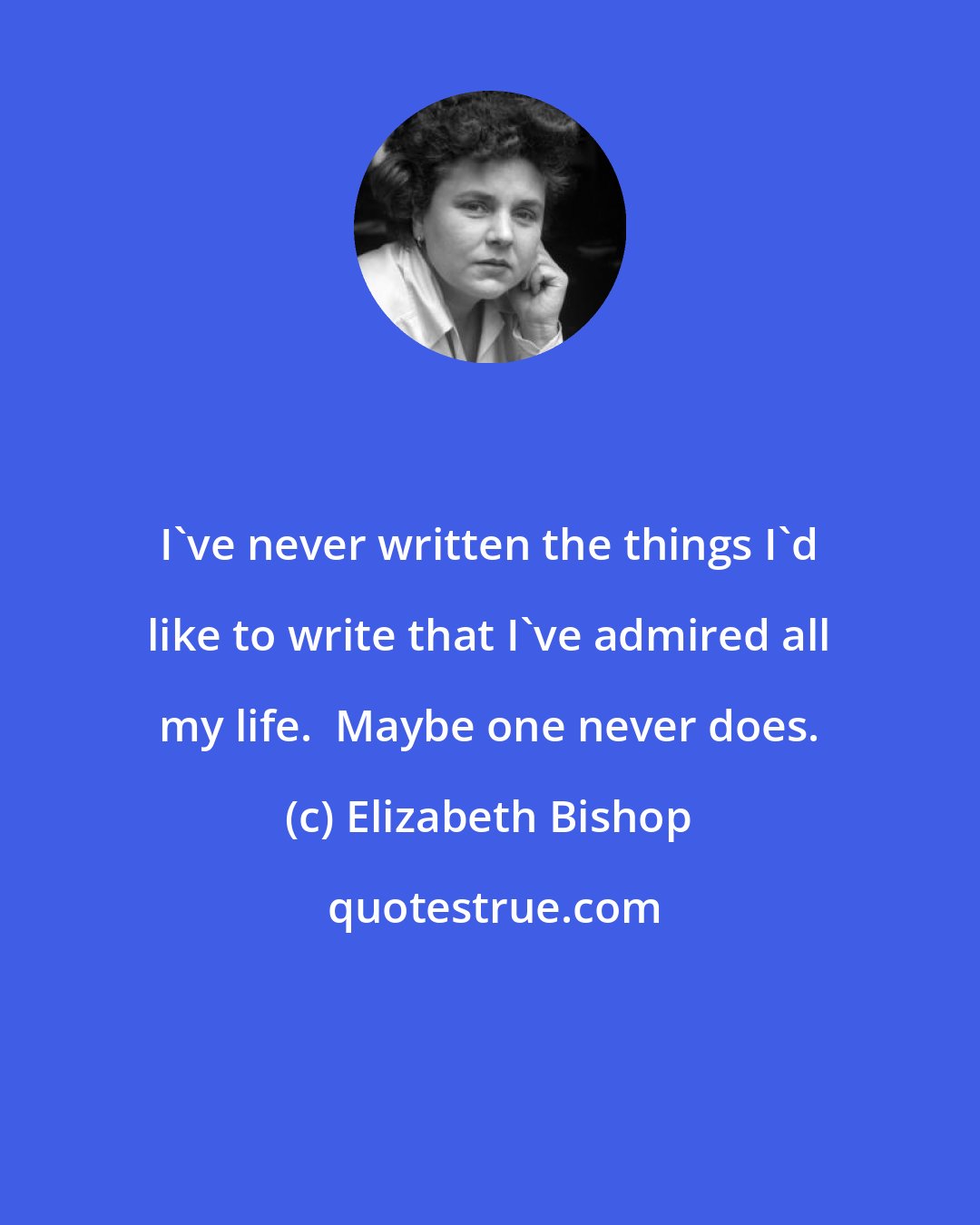 Elizabeth Bishop: I've never written the things I'd like to write that I've admired all my life.  Maybe one never does.