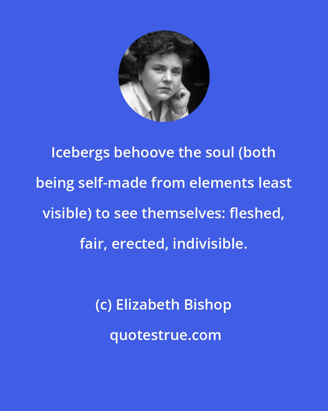 Elizabeth Bishop: Icebergs behoove the soul (both being self-made from elements least visible) to see themselves: fleshed, fair, erected, indivisible.