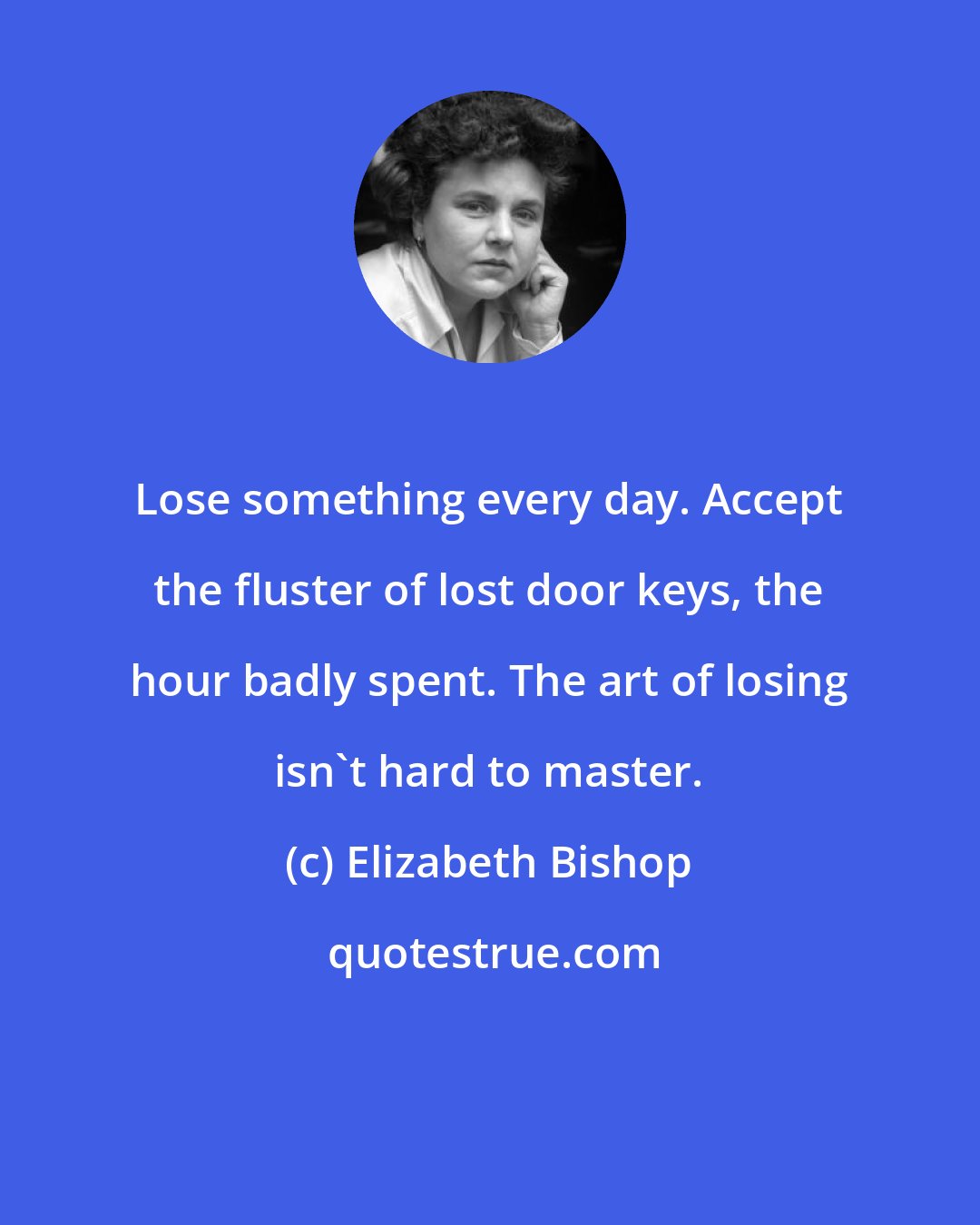Elizabeth Bishop: Lose something every day. Accept the fluster of lost door keys, the hour badly spent. The art of losing isn't hard to master.