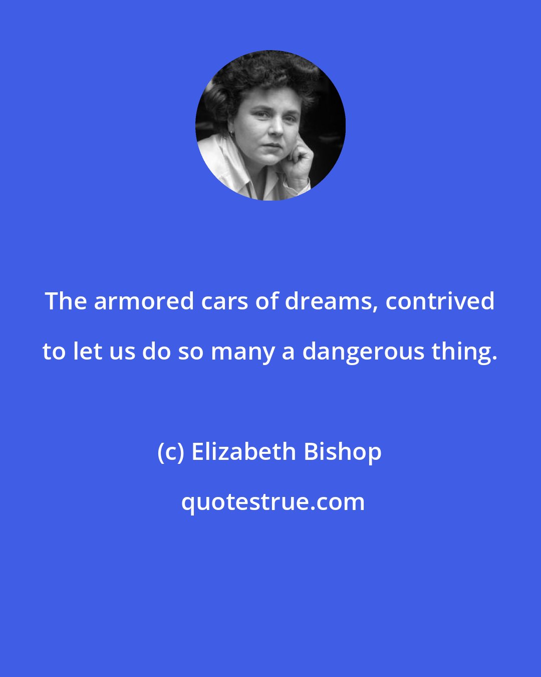 Elizabeth Bishop: The armored cars of dreams, contrived to let us do so many a dangerous thing.