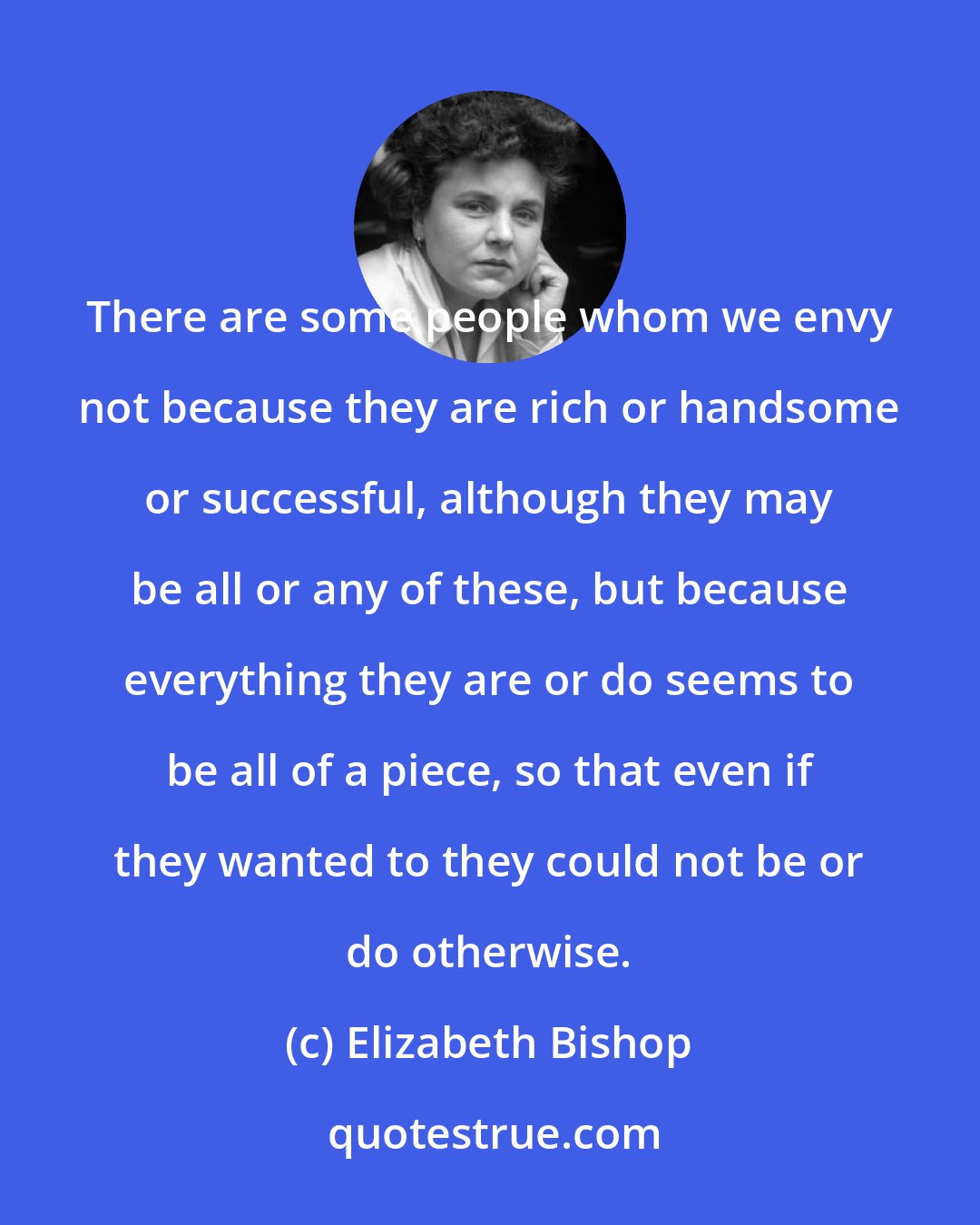Elizabeth Bishop: There are some people whom we envy not because they are rich or handsome or successful, although they may be all or any of these, but because everything they are or do seems to be all of a piece, so that even if they wanted to they could not be or do otherwise.