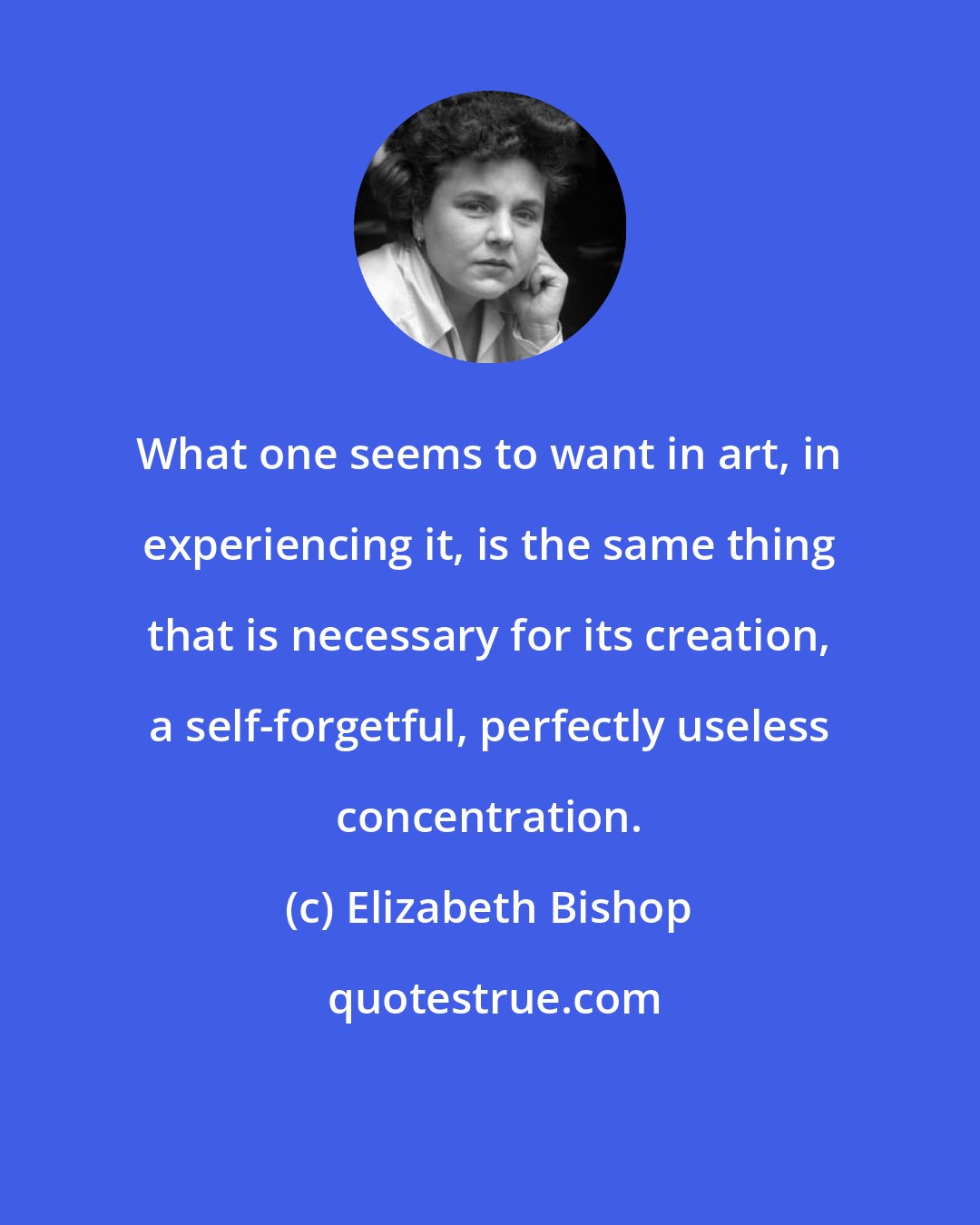 Elizabeth Bishop: What one seems to want in art, in experiencing it, is the same thing that is necessary for its creation, a self-forgetful, perfectly useless concentration.