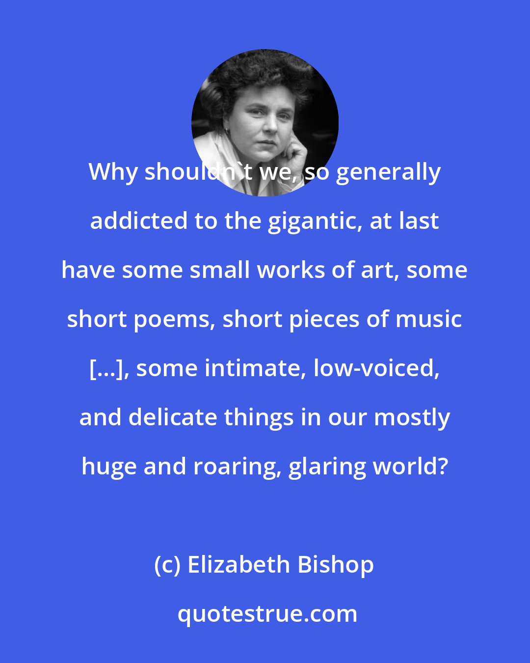 Elizabeth Bishop: Why shouldn't we, so generally addicted to the gigantic, at last have some small works of art, some short poems, short pieces of music [...], some intimate, low-voiced, and delicate things in our mostly huge and roaring, glaring world?
