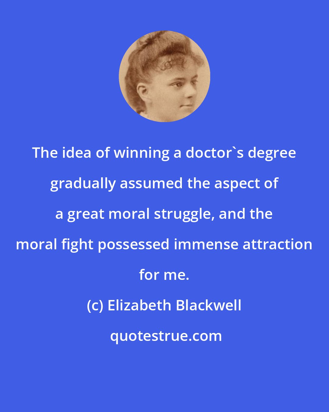 Elizabeth Blackwell: The idea of winning a doctor's degree gradually assumed the aspect of a great moral struggle, and the moral fight possessed immense attraction for me.