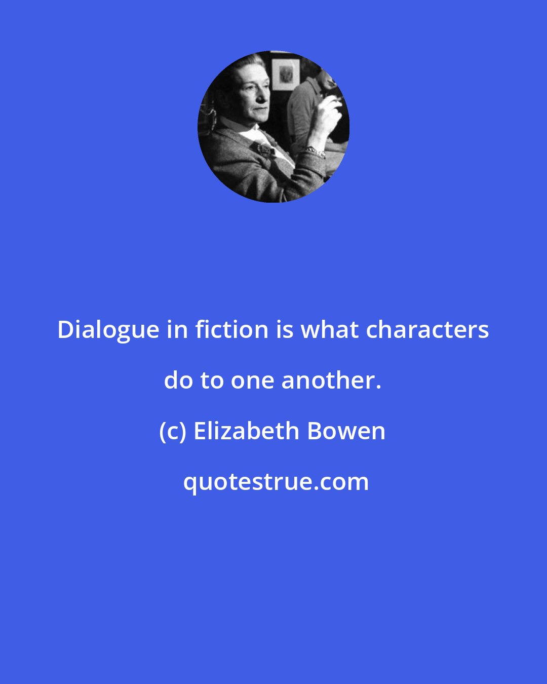 Elizabeth Bowen: Dialogue in fiction is what characters do to one another.