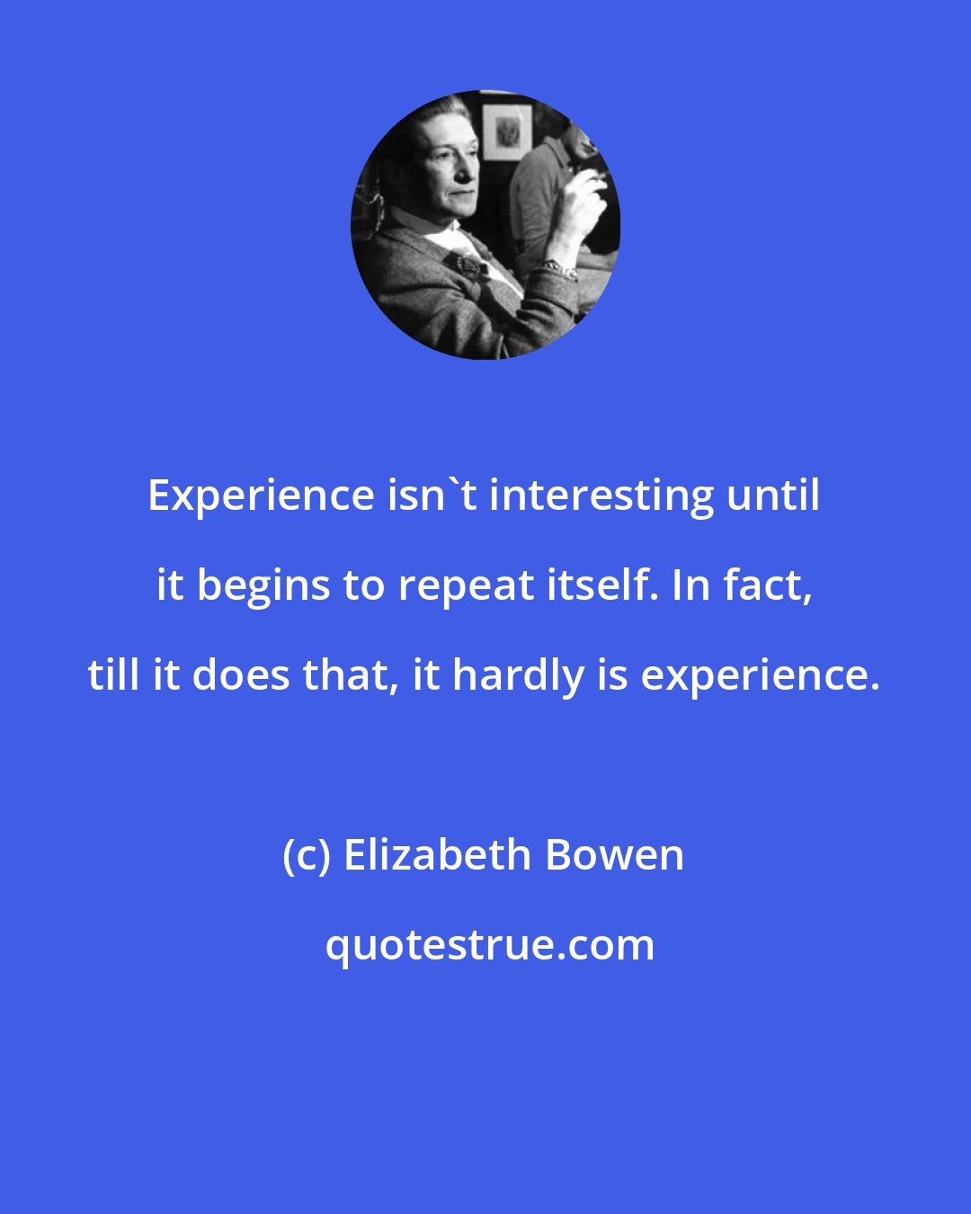 Elizabeth Bowen: Experience isn't interesting until it begins to repeat itself. In fact, till it does that, it hardly is experience.