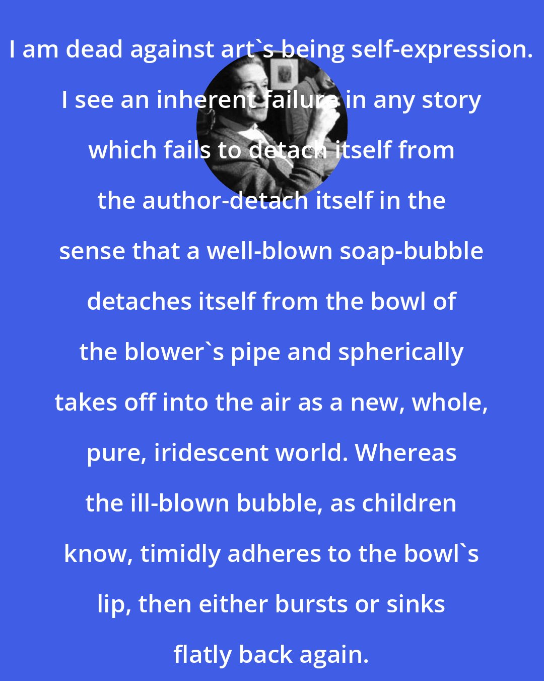 Elizabeth Bowen: I am dead against art's being self-expression. I see an inherent failure in any story which fails to detach itself from the author-detach itself in the sense that a well-blown soap-bubble detaches itself from the bowl of the blower's pipe and spherically takes off into the air as a new, whole, pure, iridescent world. Whereas the ill-blown bubble, as children know, timidly adheres to the bowl's lip, then either bursts or sinks flatly back again.