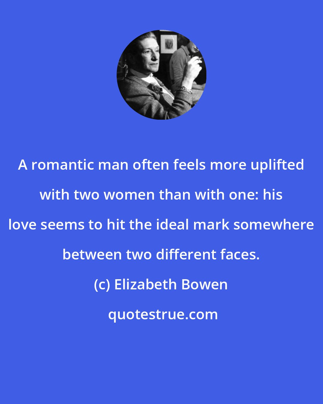 Elizabeth Bowen: A romantic man often feels more uplifted with two women than with one: his love seems to hit the ideal mark somewhere between two different faces.