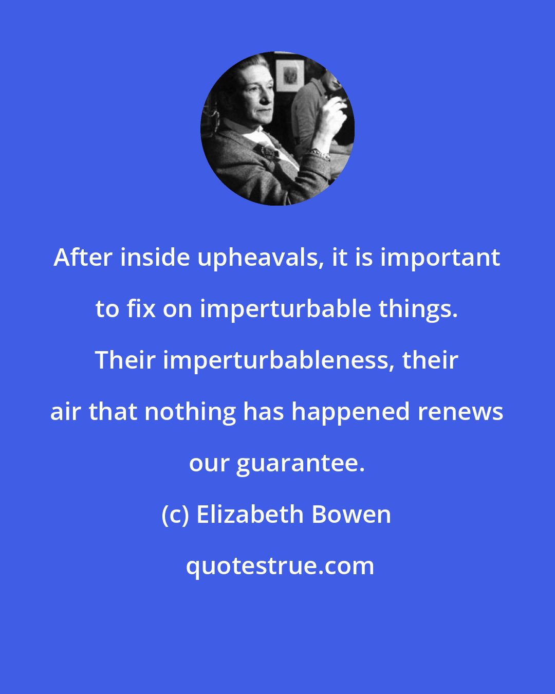 Elizabeth Bowen: After inside upheavals, it is important to fix on imperturbable things. Their imperturbableness, their air that nothing has happened renews our guarantee.