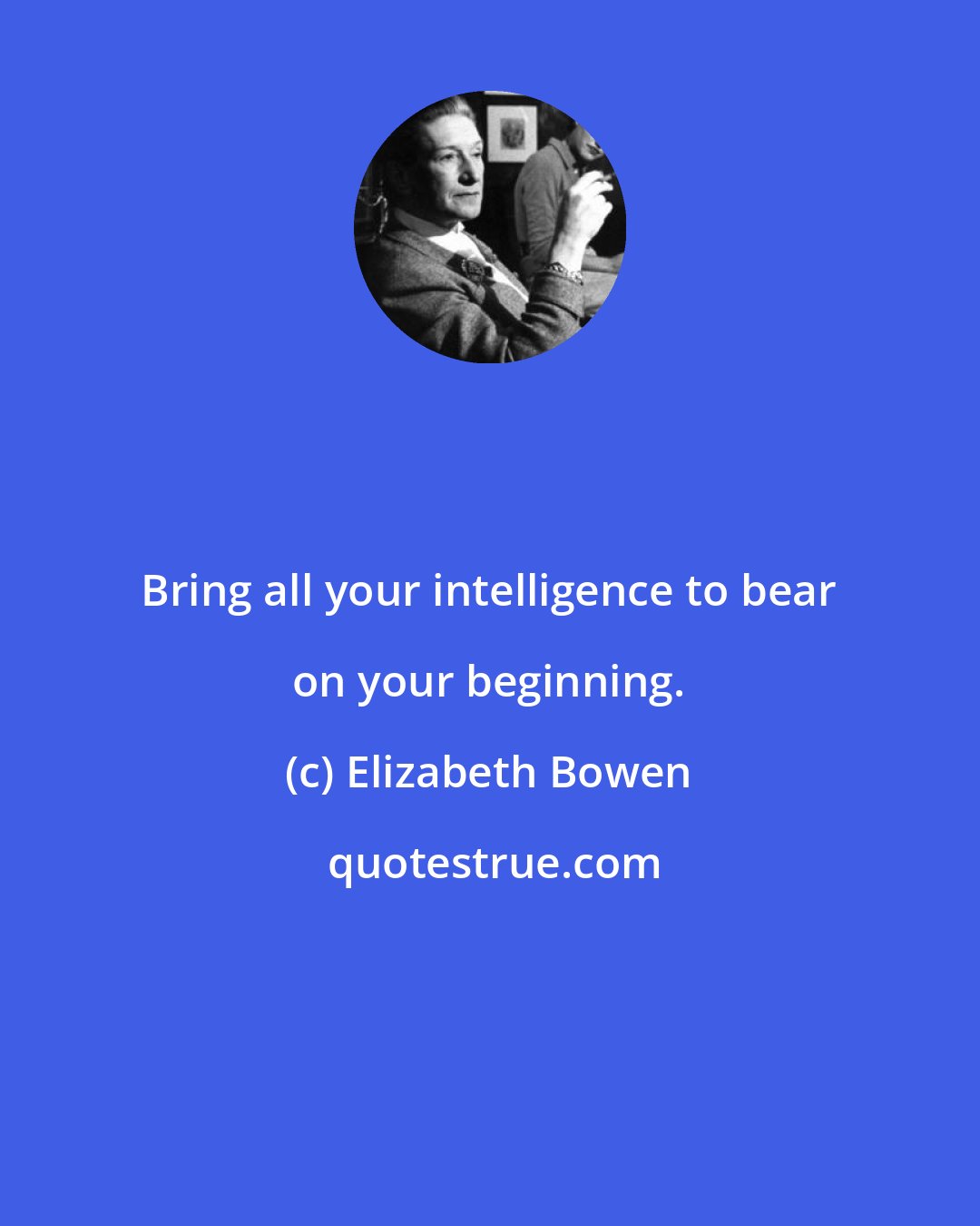 Elizabeth Bowen: Bring all your intelligence to bear on your beginning.