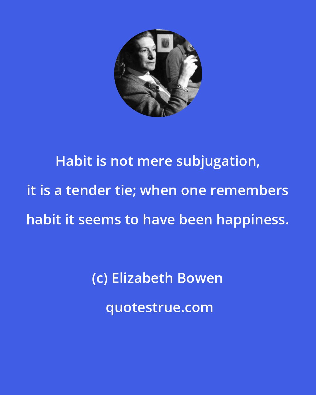 Elizabeth Bowen: Habit is not mere subjugation, it is a tender tie; when one remembers habit it seems to have been happiness.