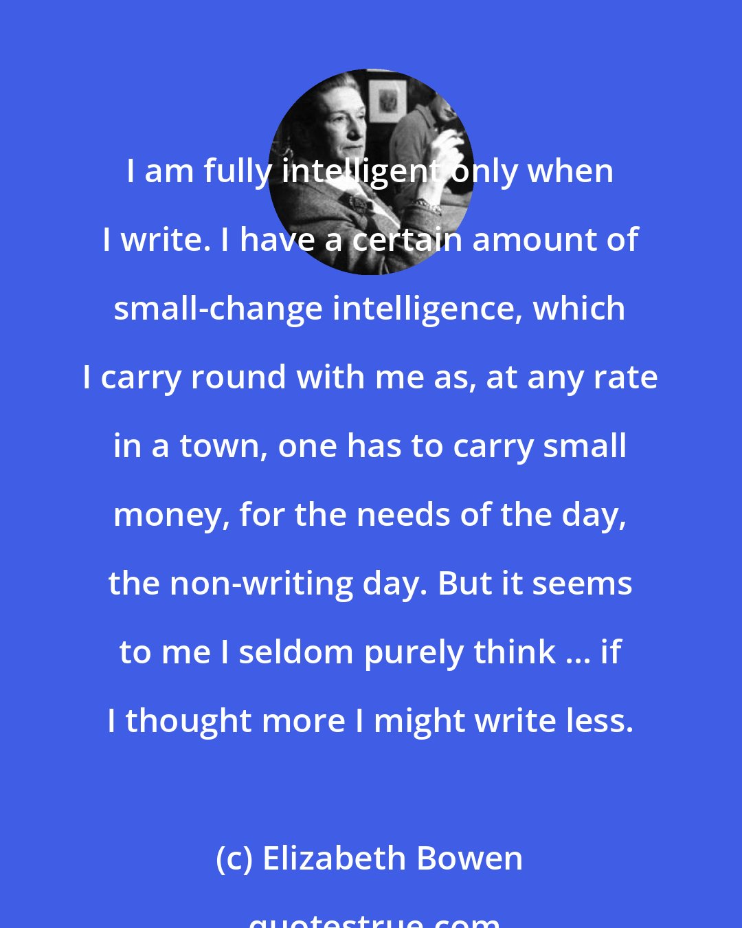 Elizabeth Bowen: I am fully intelligent only when I write. I have a certain amount of small-change intelligence, which I carry round with me as, at any rate in a town, one has to carry small money, for the needs of the day, the non-writing day. But it seems to me I seldom purely think ... if I thought more I might write less.