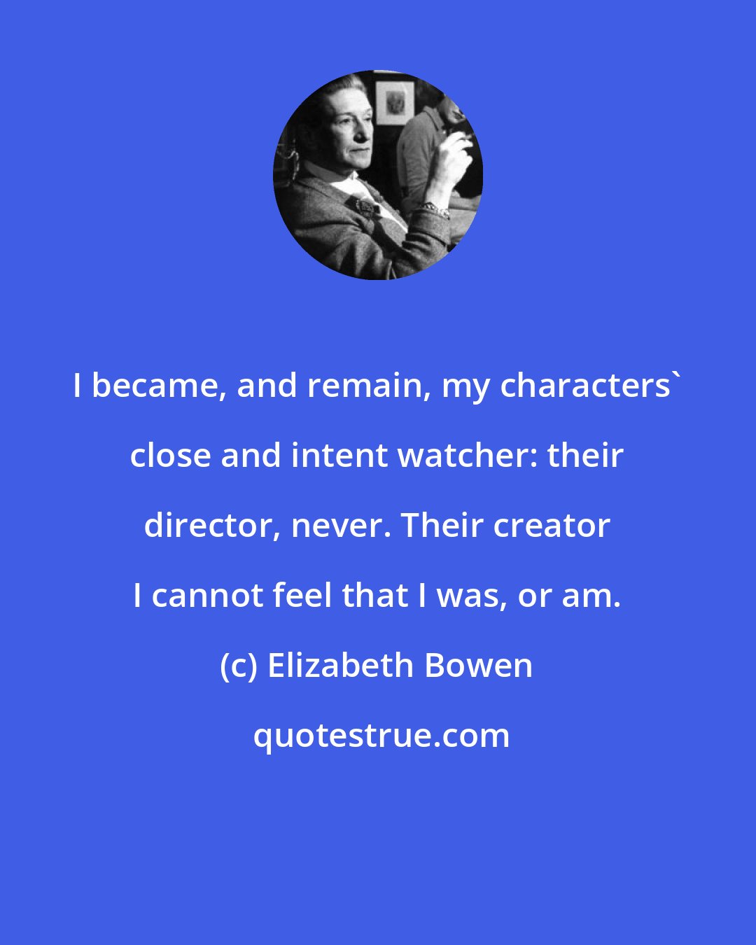 Elizabeth Bowen: I became, and remain, my characters' close and intent watcher: their director, never. Their creator I cannot feel that I was, or am.