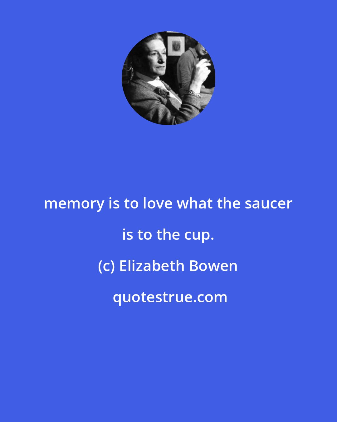 Elizabeth Bowen: memory is to love what the saucer is to the cup.