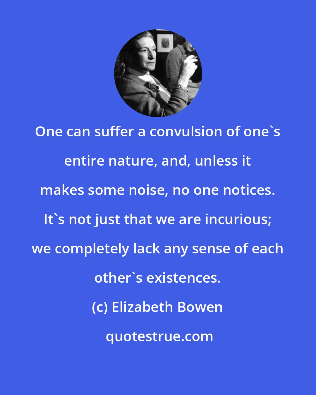 Elizabeth Bowen: One can suffer a convulsion of one's entire nature, and, unless it makes some noise, no one notices. It's not just that we are incurious; we completely lack any sense of each other's existences.