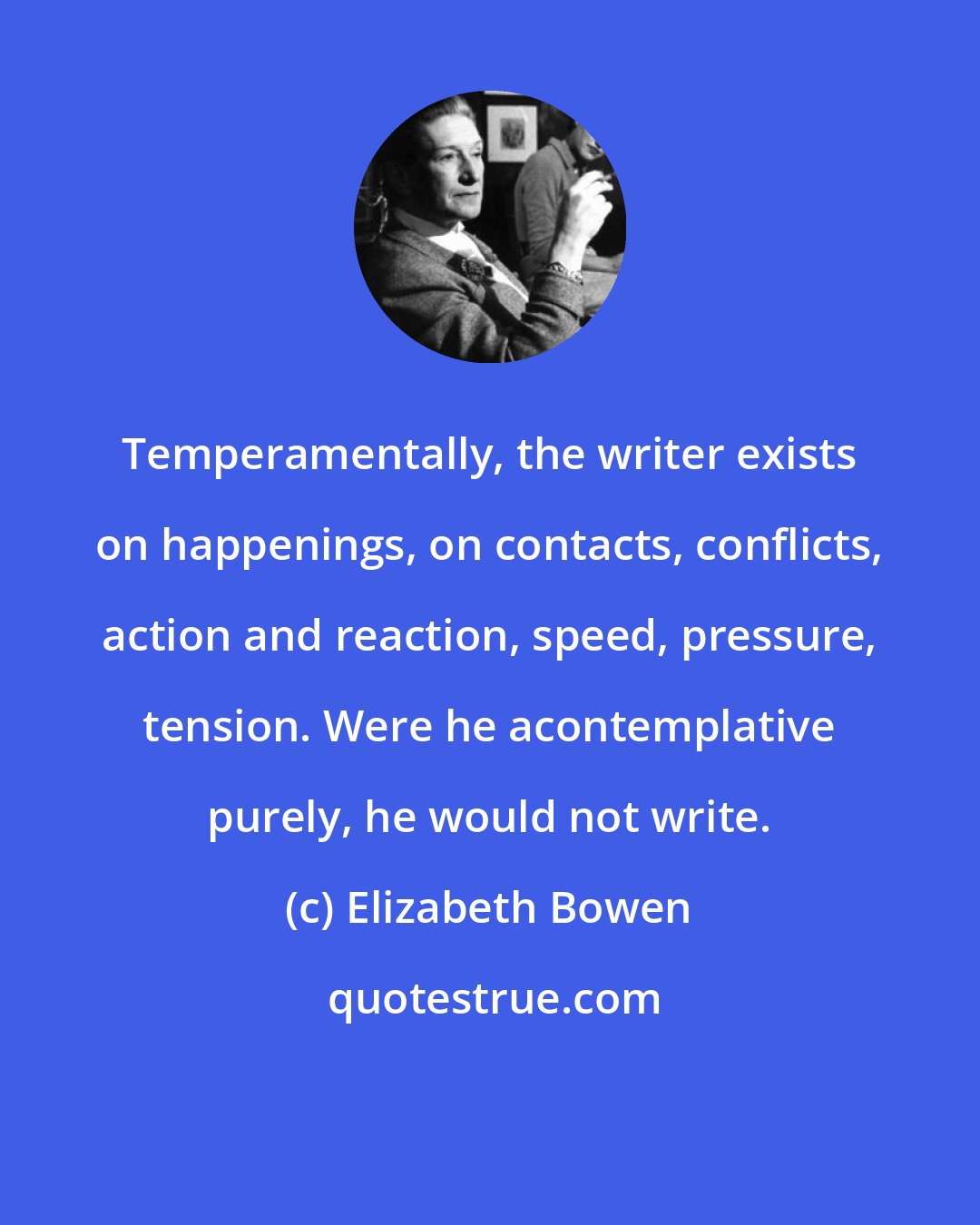 Elizabeth Bowen: Temperamentally, the writer exists on happenings, on contacts, conflicts, action and reaction, speed, pressure, tension. Were he acontemplative purely, he would not write.