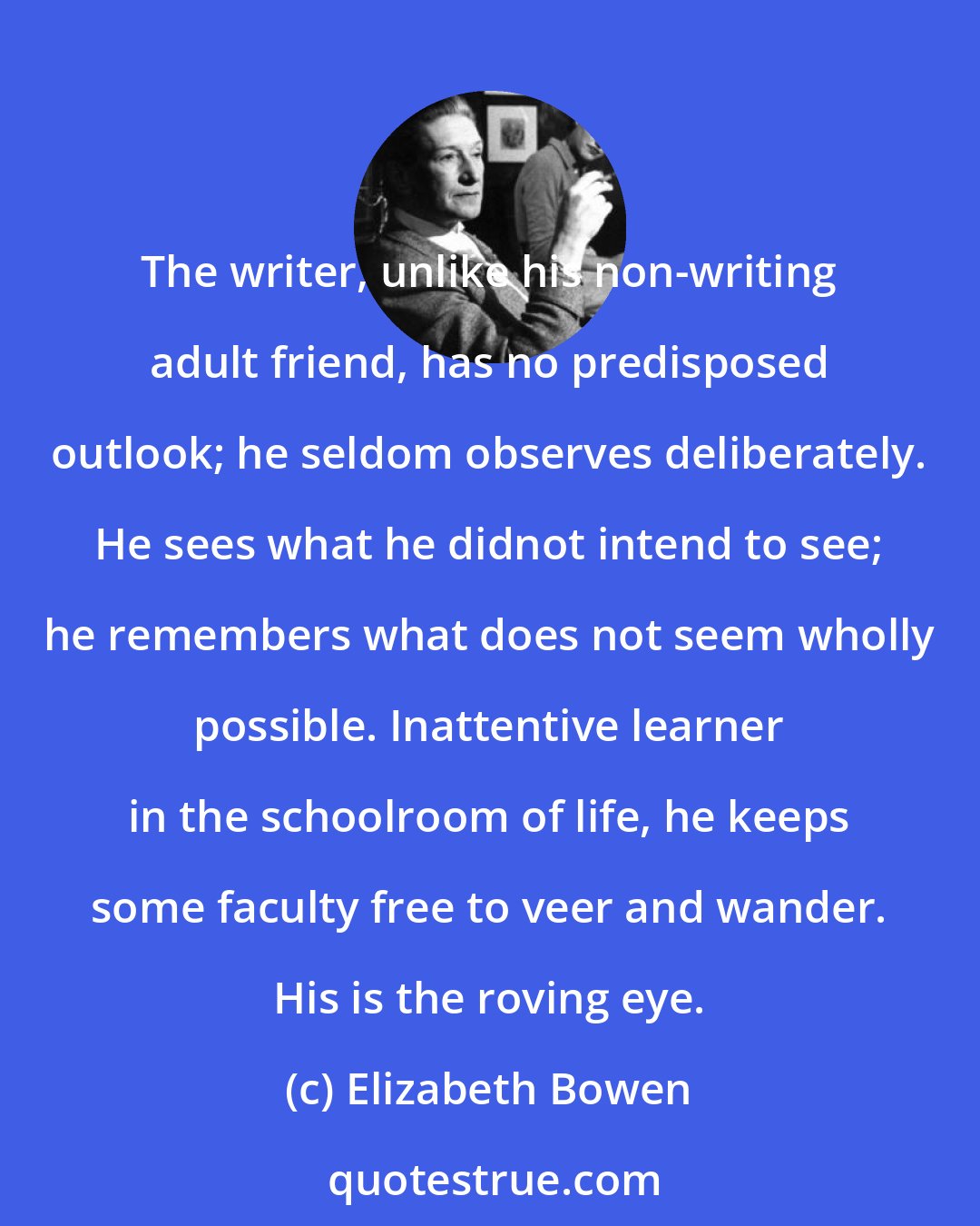 Elizabeth Bowen: The writer, unlike his non-writing adult friend, has no predisposed outlook; he seldom observes deliberately. He sees what he didnot intend to see; he remembers what does not seem wholly possible. Inattentive learner in the schoolroom of life, he keeps some faculty free to veer and wander. His is the roving eye.