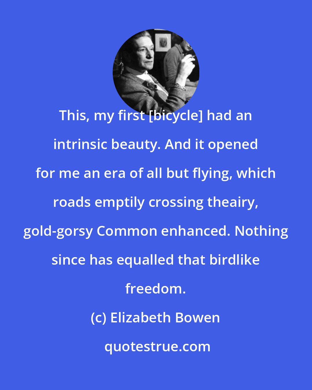 Elizabeth Bowen: This, my first [bicycle] had an intrinsic beauty. And it opened for me an era of all but flying, which roads emptily crossing theairy, gold-gorsy Common enhanced. Nothing since has equalled that birdlike freedom.