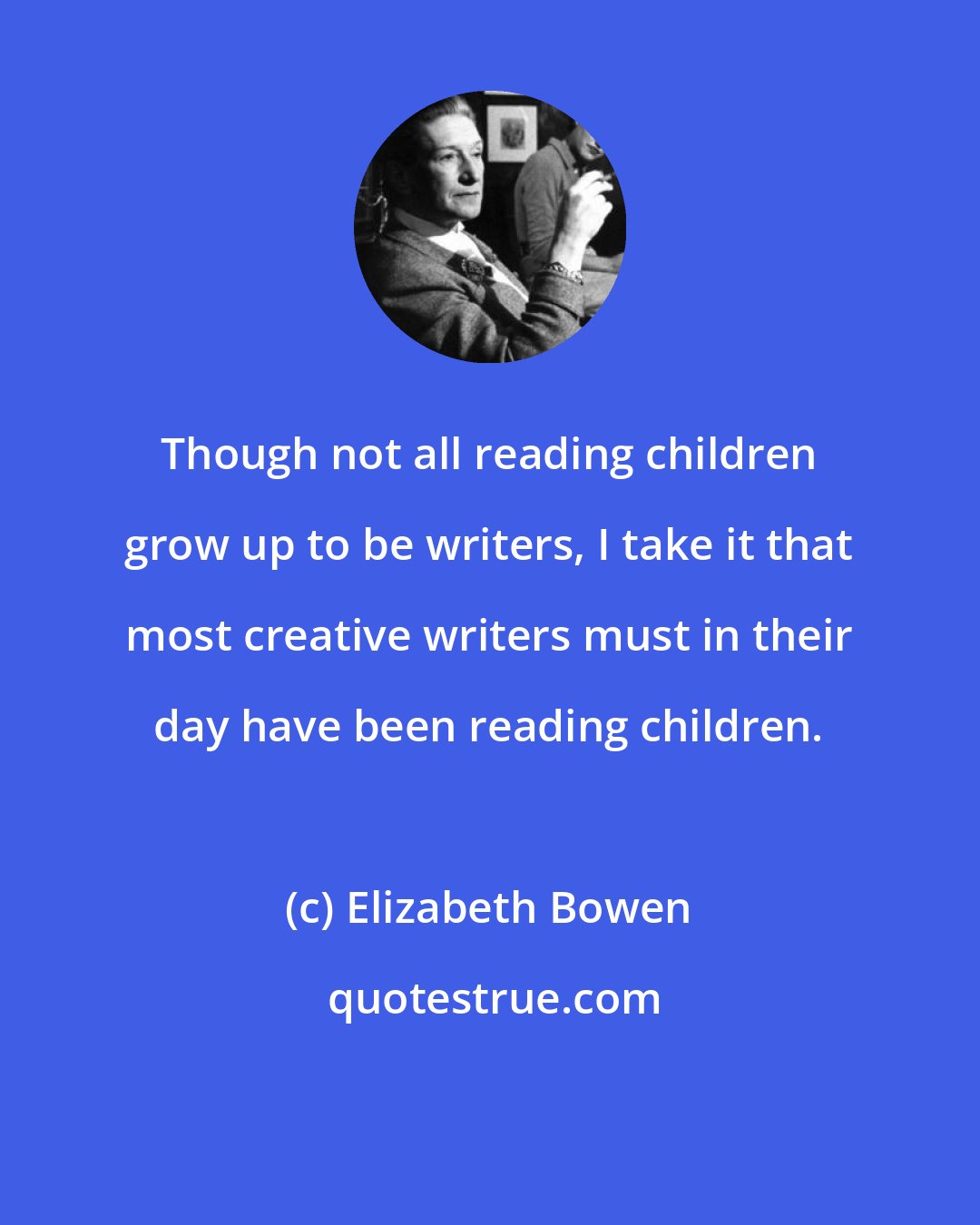 Elizabeth Bowen: Though not all reading children grow up to be writers, I take it that most creative writers must in their day have been reading children.