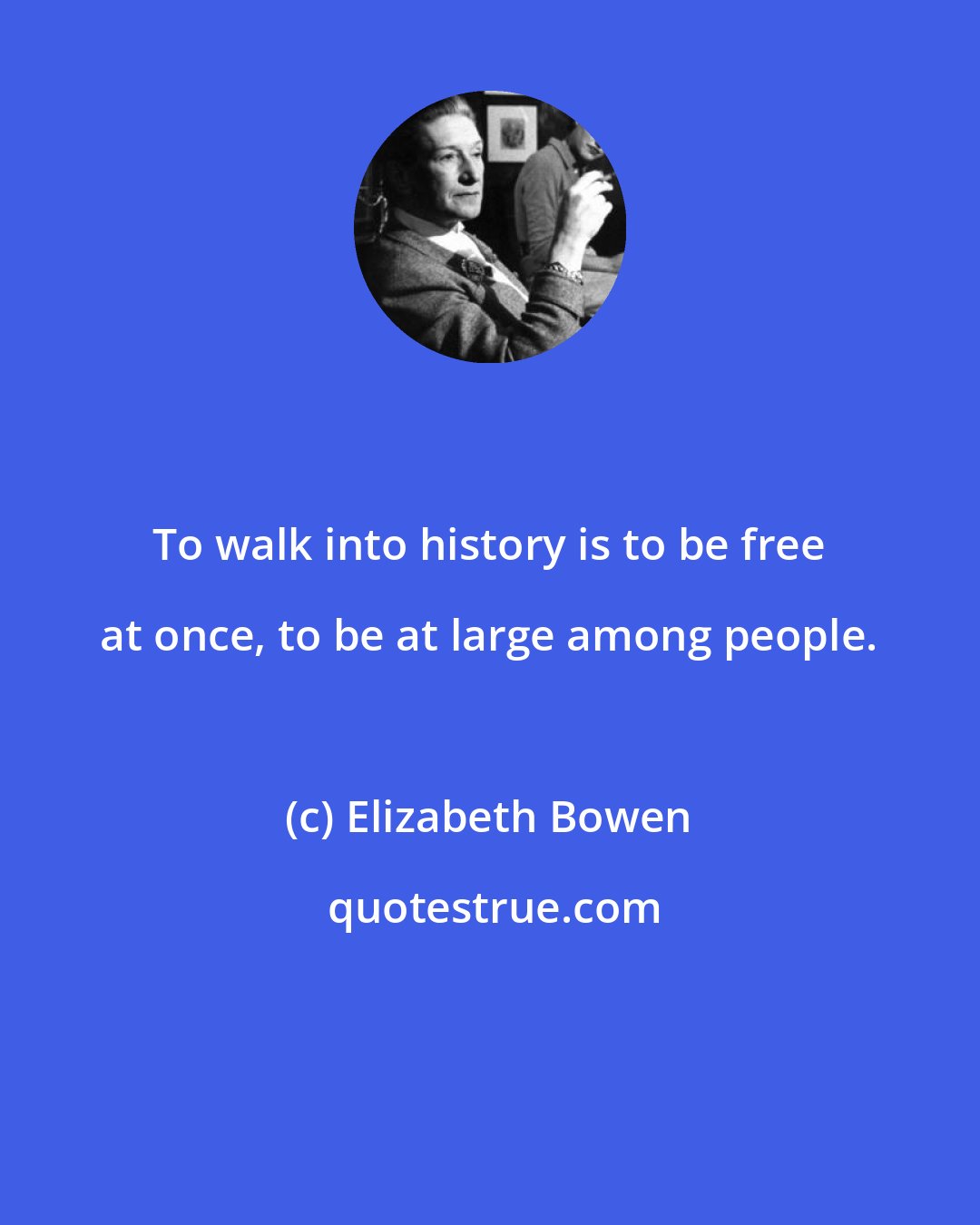 Elizabeth Bowen: To walk into history is to be free at once, to be at large among people.