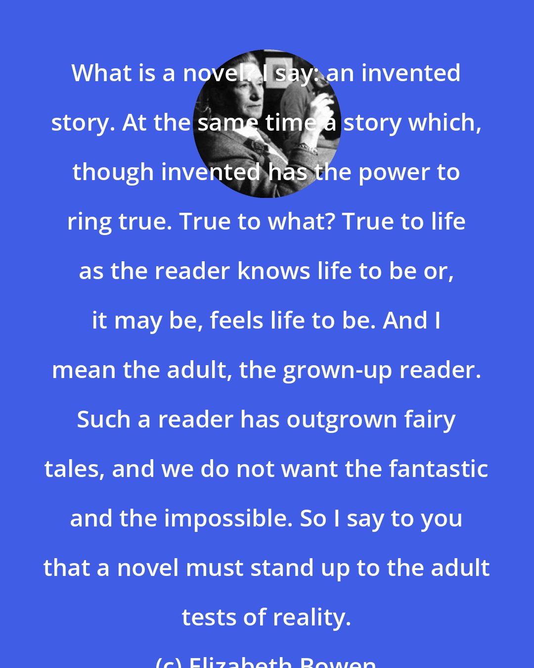 Elizabeth Bowen: What is a novel? I say: an invented story. At the same time a story which, though invented has the power to ring true. True to what? True to life as the reader knows life to be or, it may be, feels life to be. And I mean the adult, the grown-up reader. Such a reader has outgrown fairy tales, and we do not want the fantastic and the impossible. So I say to you that a novel must stand up to the adult tests of reality.