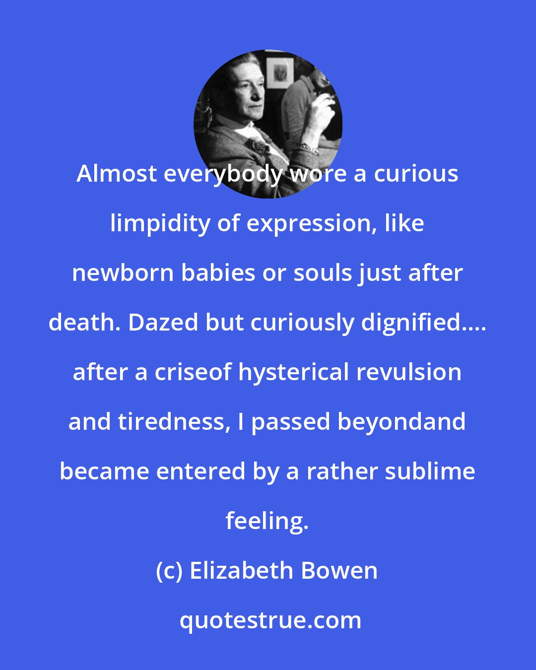 Elizabeth Bowen: Almost everybody wore a curious limpidity of expression, like newborn babies or souls just after death. Dazed but curiously dignified.... after a criseof hysterical revulsion and tiredness, I passed beyondand became entered by a rather sublime feeling.