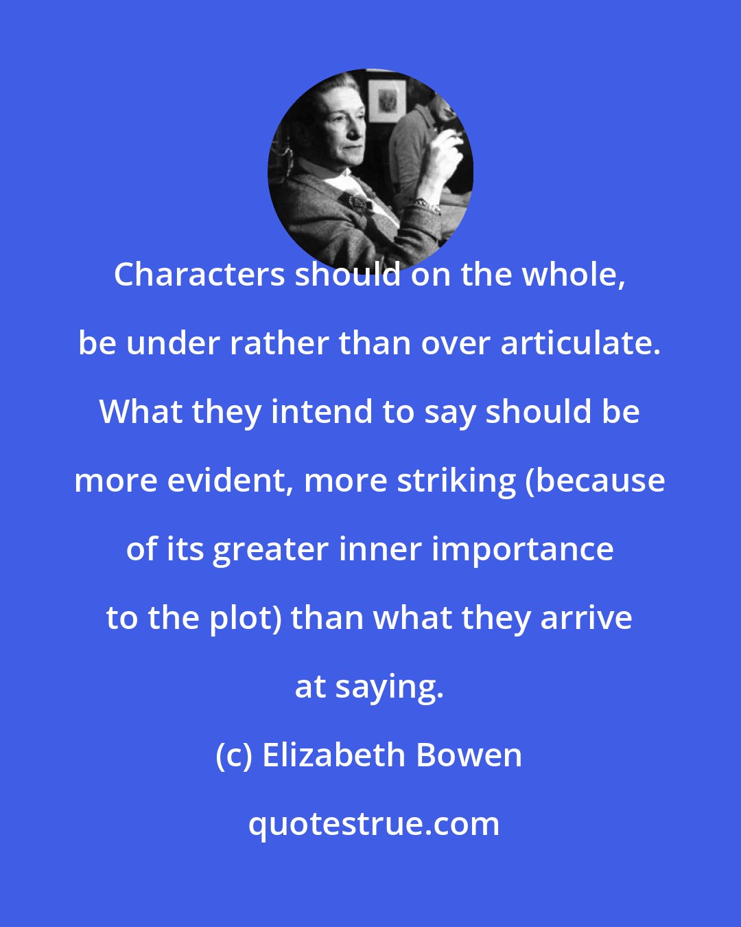 Elizabeth Bowen: Characters should on the whole, be under rather than over articulate. What they intend to say should be more evident, more striking (because of its greater inner importance to the plot) than what they arrive at saying.