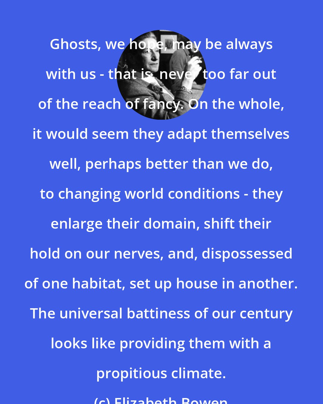 Elizabeth Bowen: Ghosts, we hope, may be always with us - that is, never too far out of the reach of fancy. On the whole, it would seem they adapt themselves well, perhaps better than we do, to changing world conditions - they enlarge their domain, shift their hold on our nerves, and, dispossessed of one habitat, set up house in another. The universal battiness of our century looks like providing them with a propitious climate.