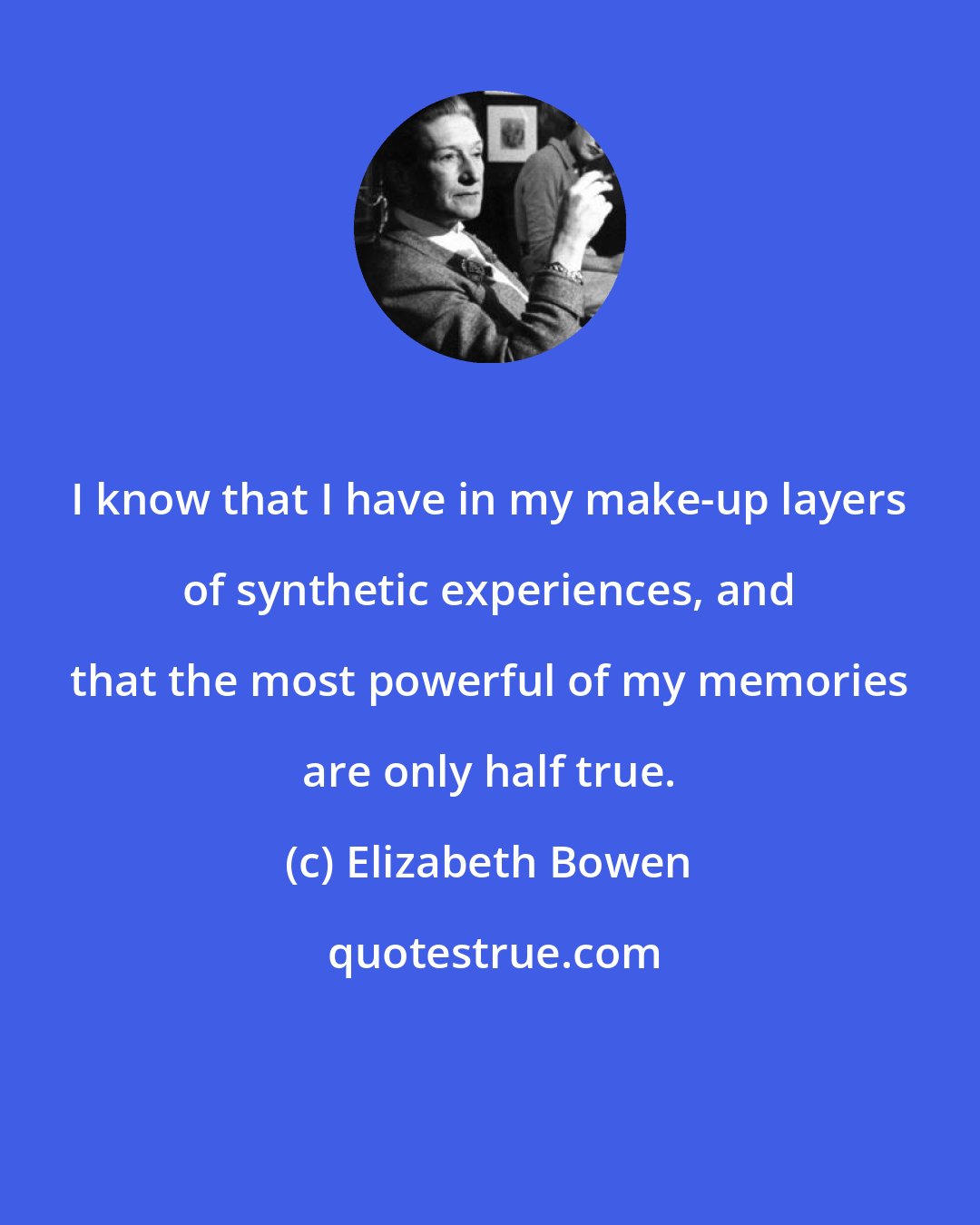 Elizabeth Bowen: I know that I have in my make-up layers of synthetic experiences, and that the most powerful of my memories are only half true.