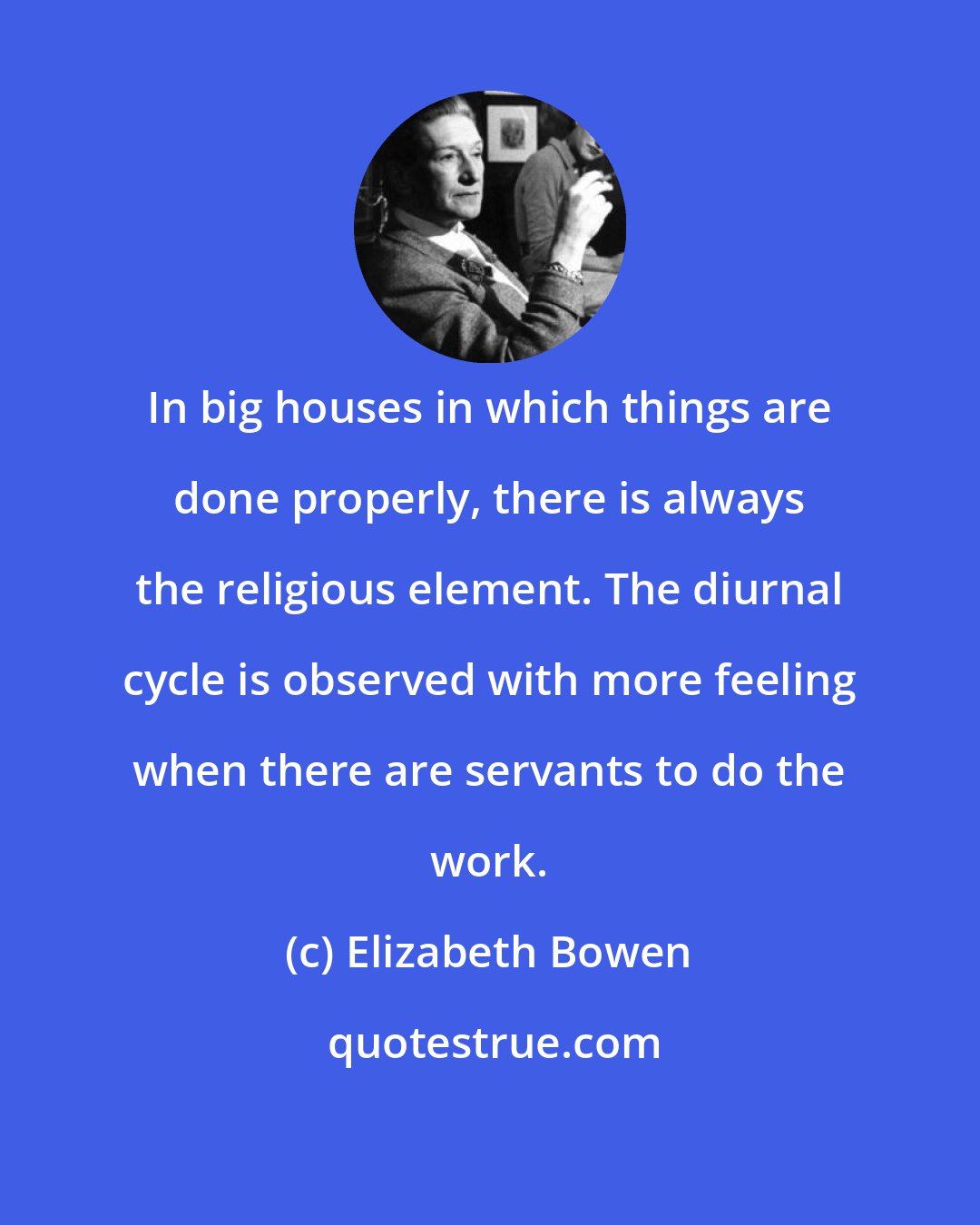 Elizabeth Bowen: In big houses in which things are done properly, there is always the religious element. The diurnal cycle is observed with more feeling when there are servants to do the work.