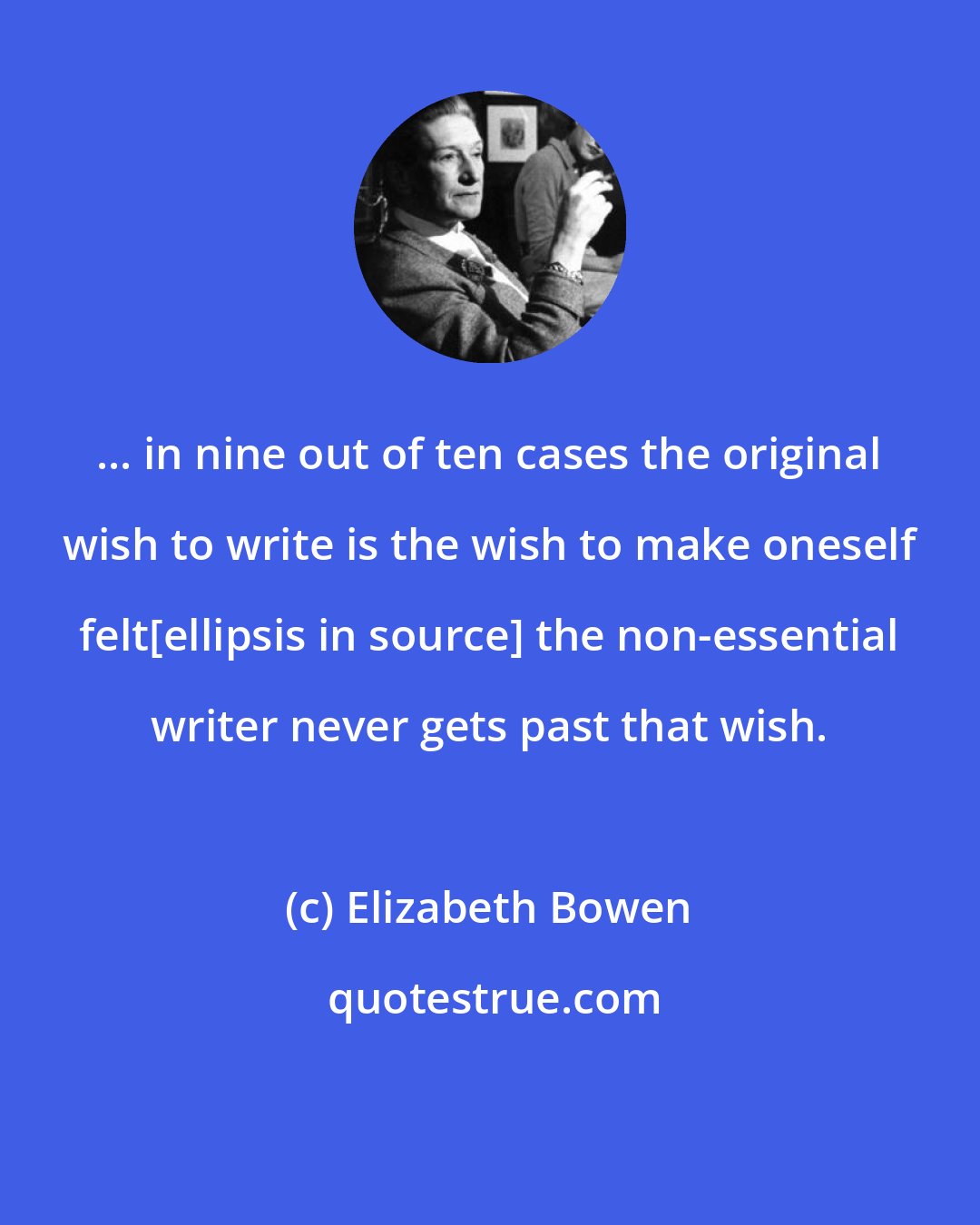 Elizabeth Bowen: ... in nine out of ten cases the original wish to write is the wish to make oneself felt[ellipsis in source] the non-essential writer never gets past that wish.