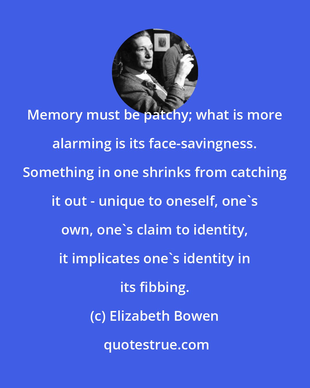 Elizabeth Bowen: Memory must be patchy; what is more alarming is its face-savingness. Something in one shrinks from catching it out - unique to oneself, one's own, one's claim to identity, it implicates one's identity in its fibbing.