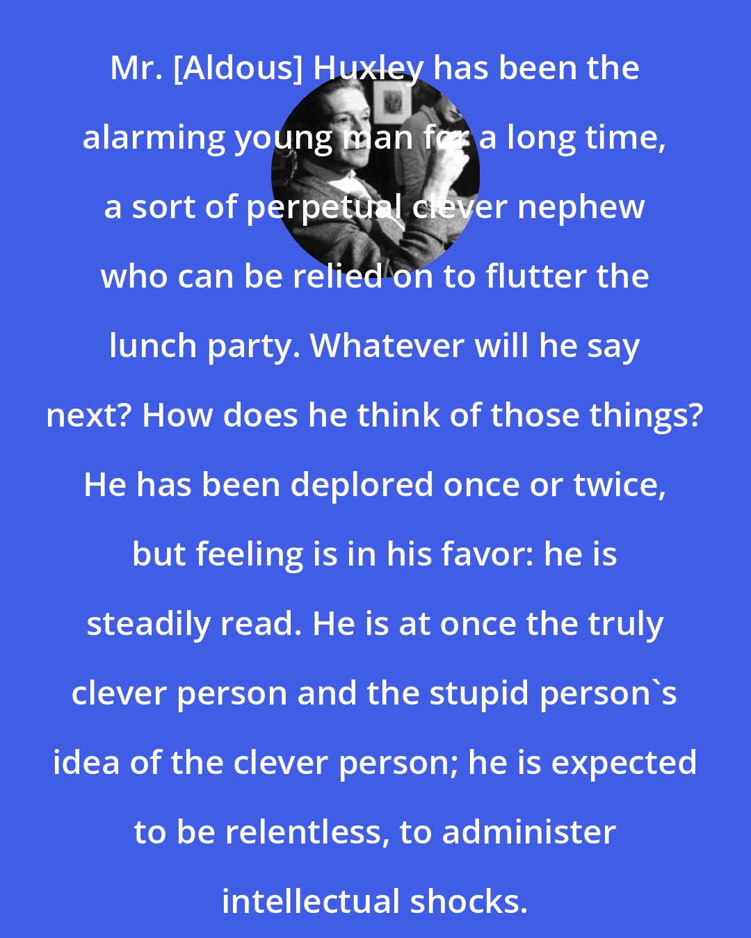 Elizabeth Bowen: Mr. [Aldous] Huxley has been the alarming young man for a long time, a sort of perpetual clever nephew who can be relied on to flutter the lunch party. Whatever will he say next? How does he think of those things? He has been deplored once or twice, but feeling is in his favor: he is steadily read. He is at once the truly clever person and the stupid person's idea of the clever person; he is expected to be relentless, to administer intellectual shocks.