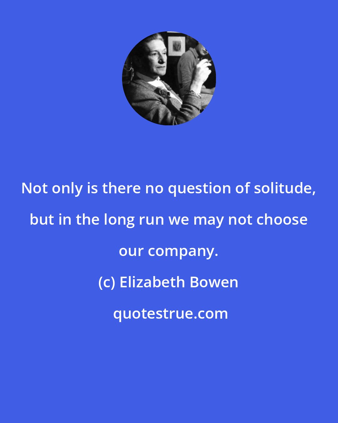 Elizabeth Bowen: Not only is there no question of solitude, but in the long run we may not choose our company.