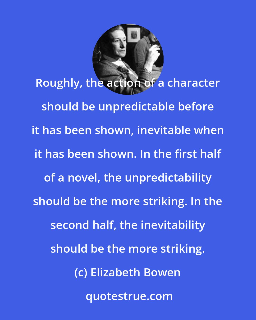 Elizabeth Bowen: Roughly, the action of a character should be unpredictable before it has been shown, inevitable when it has been shown. In the first half of a novel, the unpredictability should be the more striking. In the second half, the inevitability should be the more striking.