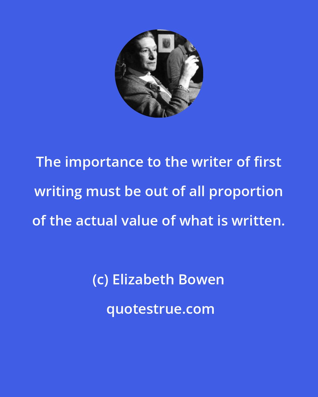 Elizabeth Bowen: The importance to the writer of first writing must be out of all proportion of the actual value of what is written.