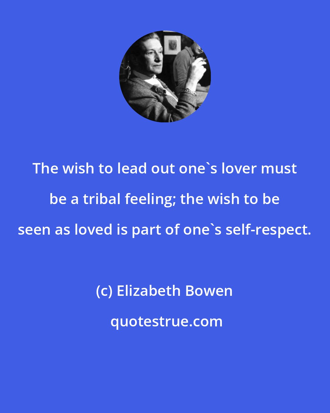 Elizabeth Bowen: The wish to lead out one's lover must be a tribal feeling; the wish to be seen as loved is part of one's self-respect.