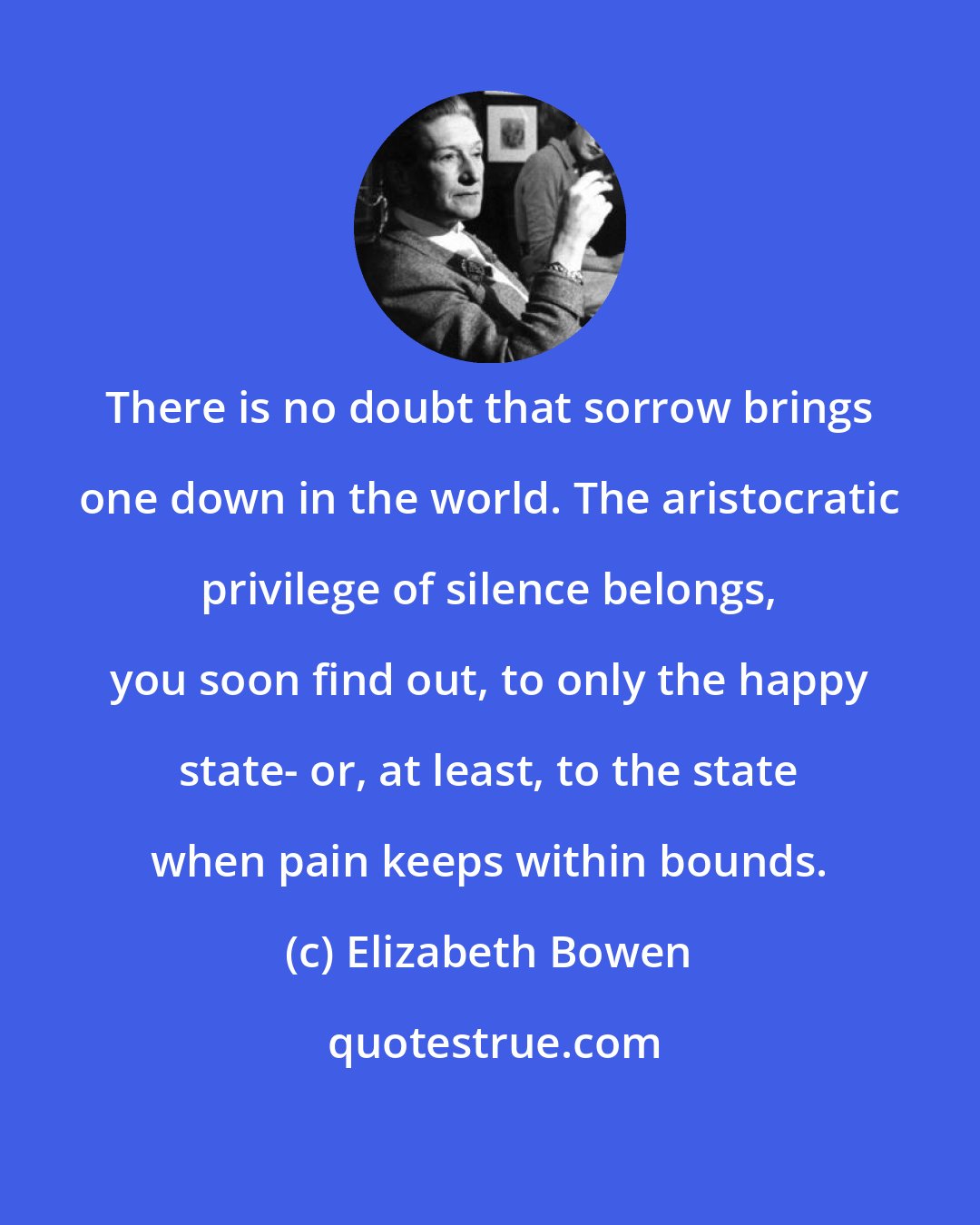 Elizabeth Bowen: There is no doubt that sorrow brings one down in the world. The aristocratic privilege of silence belongs, you soon find out, to only the happy state- or, at least, to the state when pain keeps within bounds.