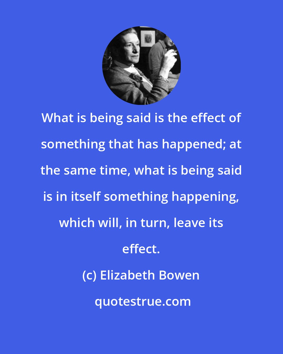 Elizabeth Bowen: What is being said is the effect of something that has happened; at the same time, what is being said is in itself something happening, which will, in turn, leave its effect.