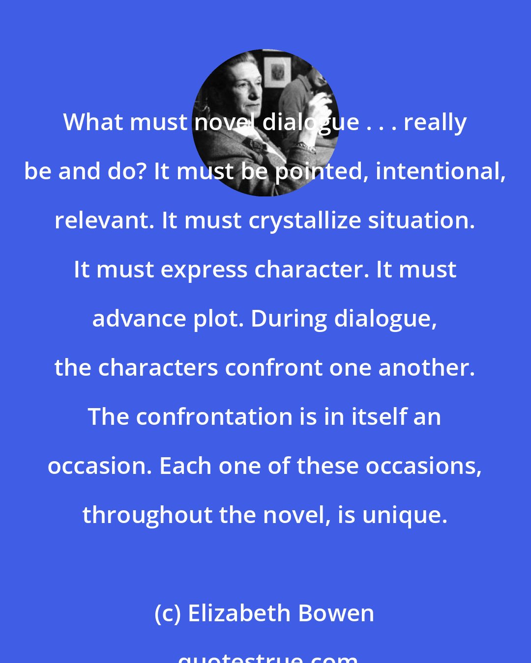 Elizabeth Bowen: What must novel dialogue . . . really be and do? It must be pointed, intentional, relevant. It must crystallize situation. It must express character. It must advance plot. During dialogue, the characters confront one another. The confrontation is in itself an occasion. Each one of these occasions, throughout the novel, is unique.