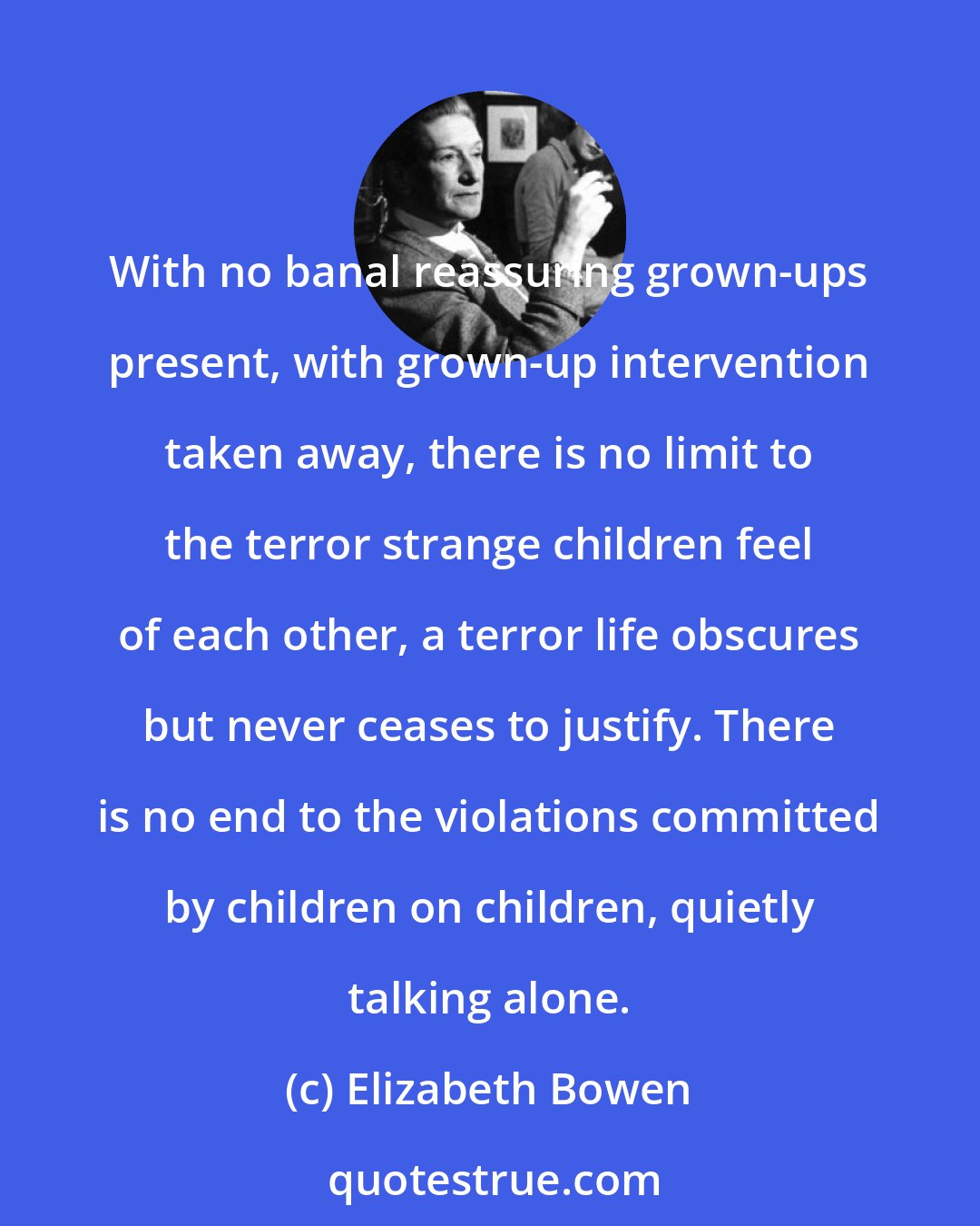 Elizabeth Bowen: With no banal reassuring grown-ups present, with grown-up intervention taken away, there is no limit to the terror strange children feel of each other, a terror life obscures but never ceases to justify. There is no end to the violations committed by children on children, quietly talking alone.