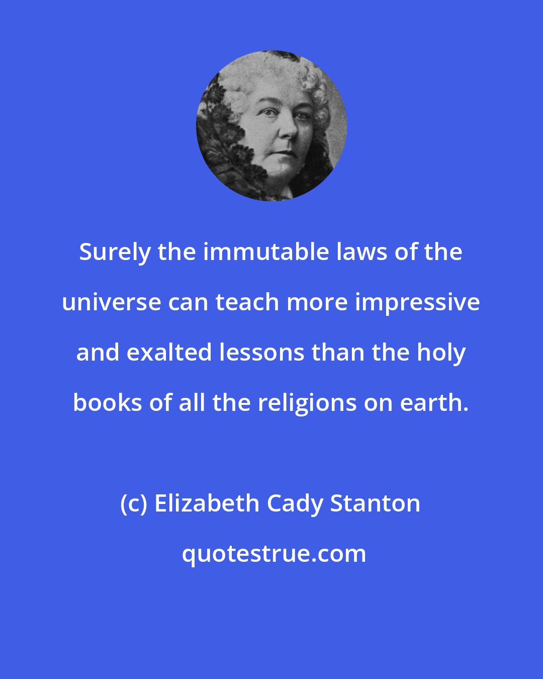 Elizabeth Cady Stanton: Surely the immutable laws of the universe can teach more impressive and exalted lessons than the holy books of all the religions on earth.