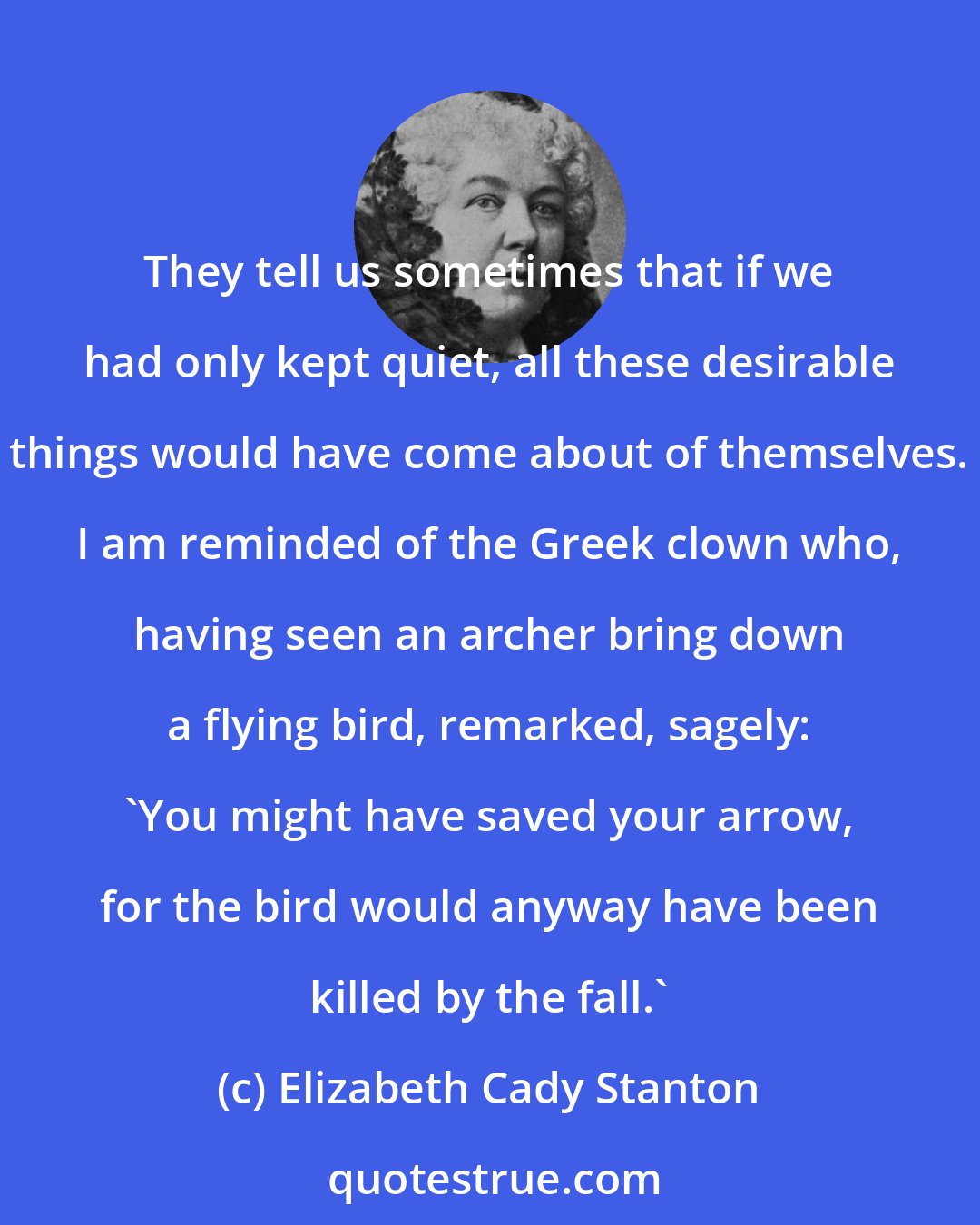 Elizabeth Cady Stanton: They tell us sometimes that if we had only kept quiet, all these desirable things would have come about of themselves. I am reminded of the Greek clown who, having seen an archer bring down a flying bird, remarked, sagely: 'You might have saved your arrow, for the bird would anyway have been killed by the fall.'
